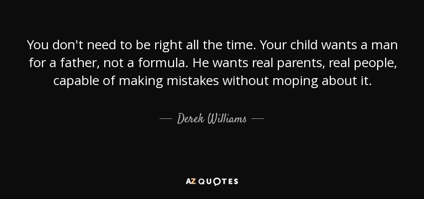You don't need to be right all the time. Your child wants a man for a father, not a formula. He wants real parents, real people, capable of making mistakes without moping about it. - Derek Williams