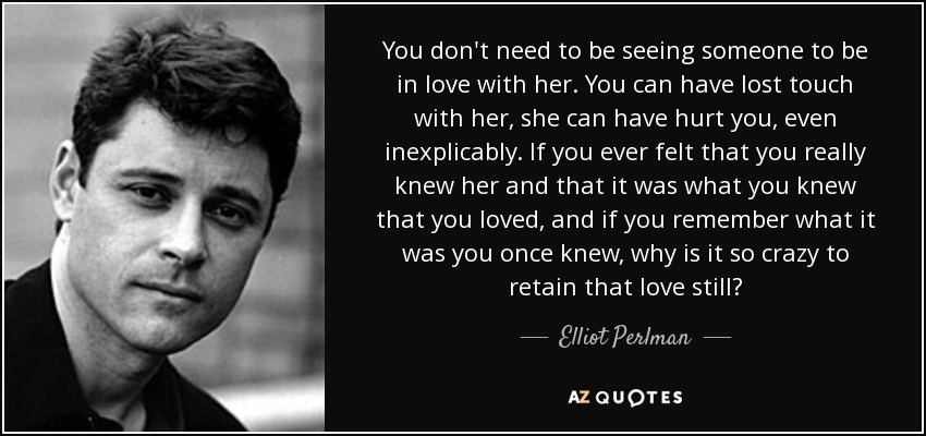 You don't need to be seeing someone to be in love with her. You can have lost touch with her, she can have hurt you, even inexplicably. If you ever felt that you really knew her and that it was what you knew that you loved, and if you remember what it was you once knew, why is it so crazy to retain that love still? - Elliot Perlman