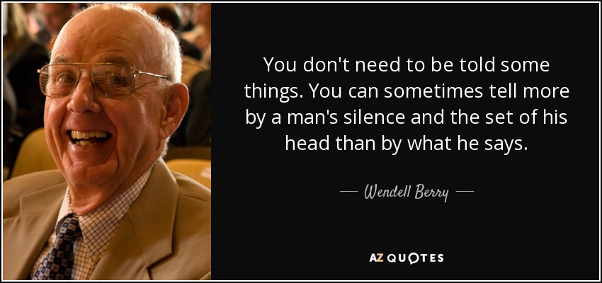 You don't need to be told some things. You can sometimes tell more by a man's silence and the set of his head than by what he says. - Wendell Berry