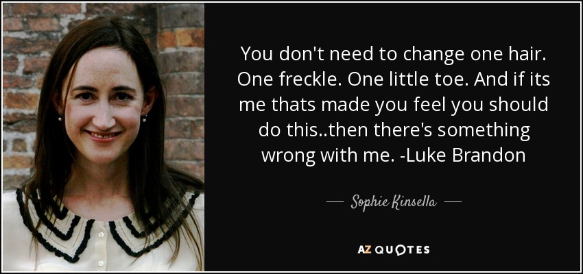 You don't need to change one hair. One freckle. One little toe. And if its me thats made you feel you should do this..then there's something wrong with me. -Luke Brandon - Sophie Kinsella