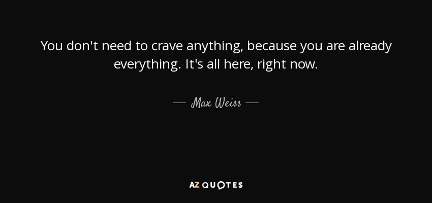 You don't need to crave anything, because you are already everything. It's all here, right now. - Max Weiss