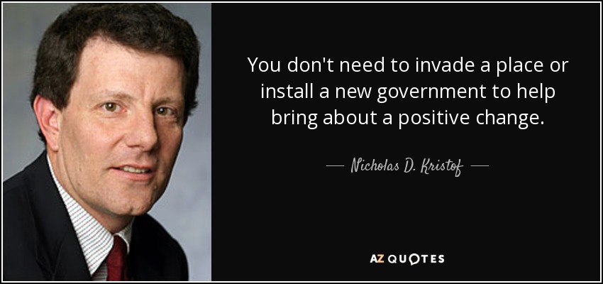 You don't need to invade a place or install a new government to help bring about a positive change. - Nicholas D. Kristof