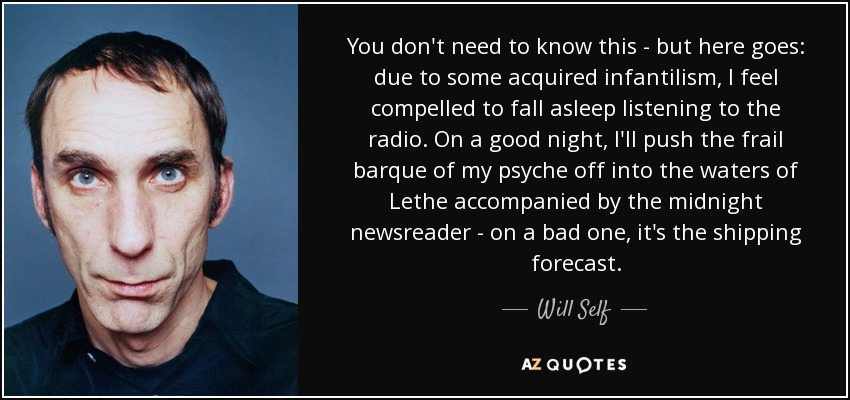 You don't need to know this - but here goes: due to some acquired infantilism, I feel compelled to fall asleep listening to the radio. On a good night, I'll push the frail barque of my psyche off into the waters of Lethe accompanied by the midnight newsreader - on a bad one, it's the shipping forecast. - Will Self