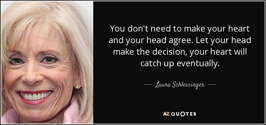 You don't need to make your heart and your head agree. Let your head make the decision, your heart will catch up eventually. - Laura Schlessinger