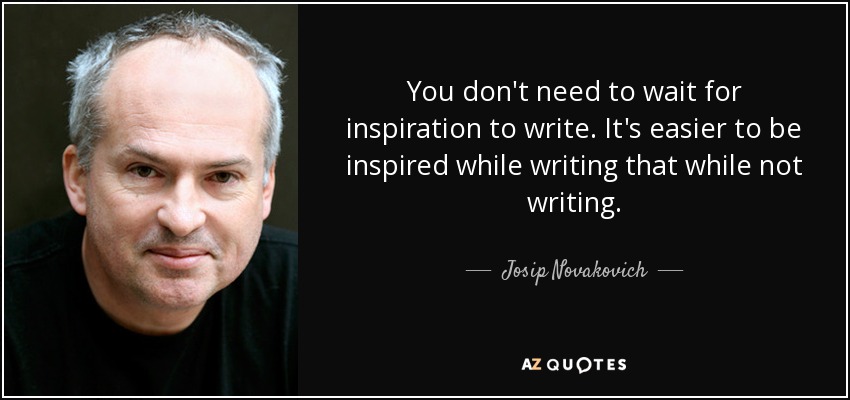 You don't need to wait for inspiration to write. It's easier to be inspired while writing that while not writing. - Josip Novakovich