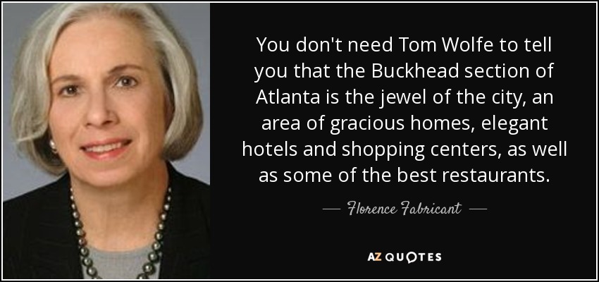You don't need Tom Wolfe to tell you that the Buckhead section of Atlanta is the jewel of the city, an area of gracious homes, elegant hotels and shopping centers, as well as some of the best restaurants. - Florence Fabricant