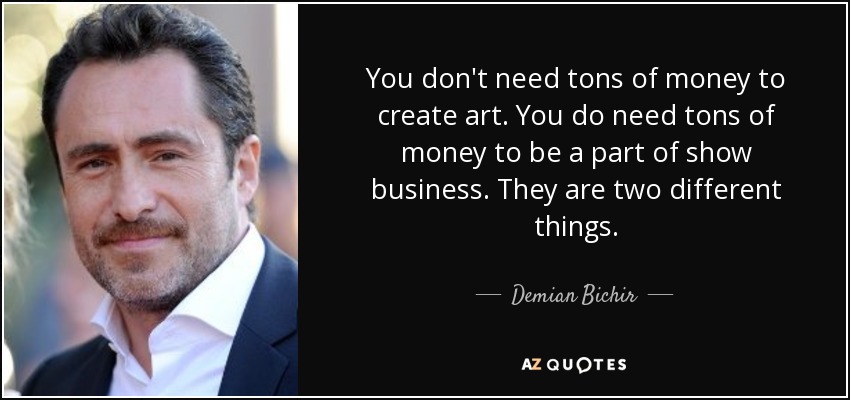 You don't need tons of money to create art. You do need tons of money to be a part of show business. They are two different things. - Demian Bichir