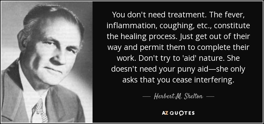 You don't need treatment. The fever, inflammation, coughing, etc., constitute the healing process. Just get out of their way and permit them to complete their work. Don't try to 'aid' nature. She doesn't need your puny aid—she only asks that you cease interfering. - Herbert M. Shelton