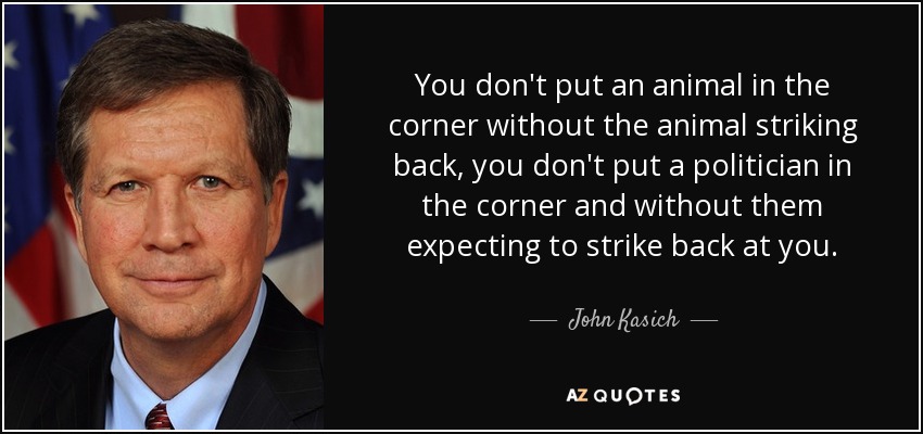 You don't put an animal in the corner without the animal striking back, you don't put a politician in the corner and without them expecting to strike back at you. - John Kasich