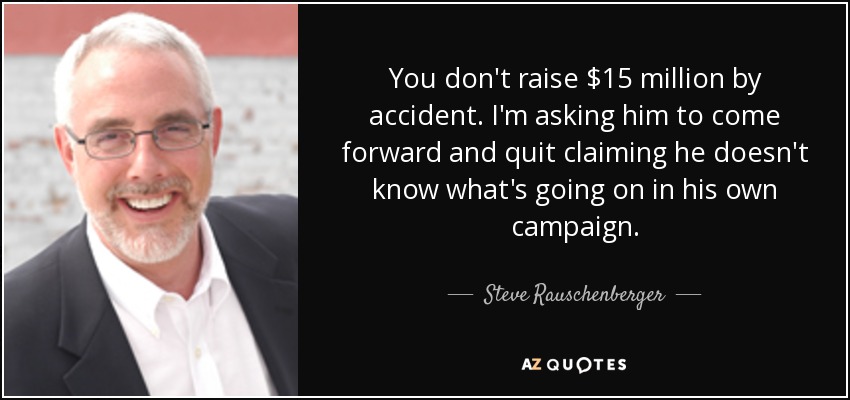 You don't raise $15 million by accident. I'm asking him to come forward and quit claiming he doesn't know what's going on in his own campaign. - Steve Rauschenberger