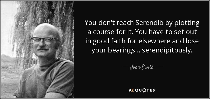 You don't reach Serendib by plotting a course for it. You have to set out in good faith for elsewhere and lose your bearings... serendipitously. - John Barth