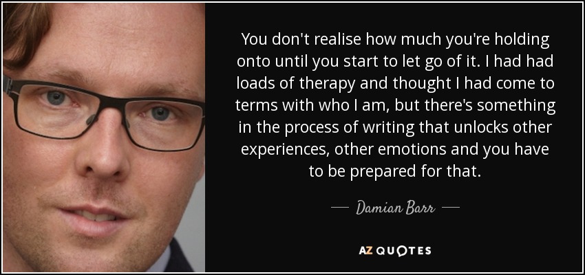 You don't realise how much you're holding onto until you start to let go of it. I had had loads of therapy and thought I had come to terms with who I am, but there's something in the process of writing that unlocks other experiences, other emotions and you have to be prepared for that. - Damian Barr
