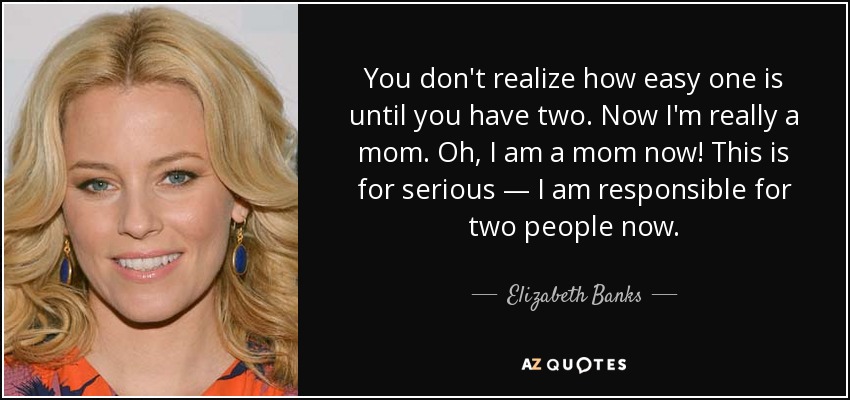 You don't realize how easy one is until you have two. Now I'm really a mom. Oh, I am a mom now! This is for serious — I am responsible for two people now. - Elizabeth Banks