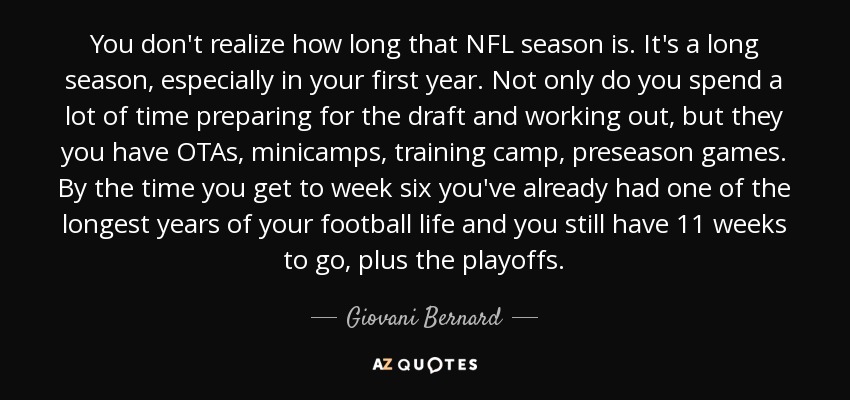 You don't realize how long that NFL season is. It's a long season, especially in your first year. Not only do you spend a lot of time preparing for the draft and working out, but they you have OTAs, minicamps, training camp, preseason games. By the time you get to week six you've already had one of the longest years of your football life and you still have 11 weeks to go, plus the playoffs. - Giovani Bernard