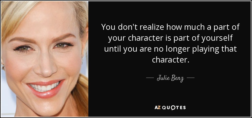 You don't realize how much a part of your character is part of yourself until you are no longer playing that character. - Julie Benz