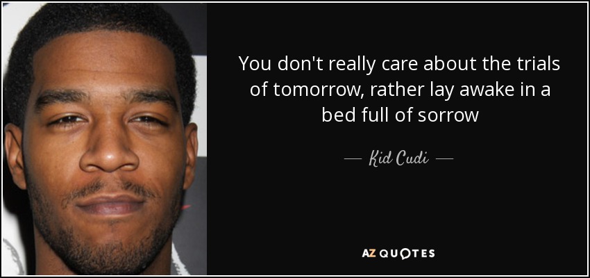 You don't really care about the trials of tomorrow, rather lay awake in a bed full of sorrow - Kid Cudi