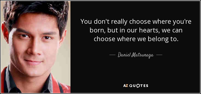You don't really choose where you're born, but in our hearts, we can choose where we belong to. - Daniel Matsunaga