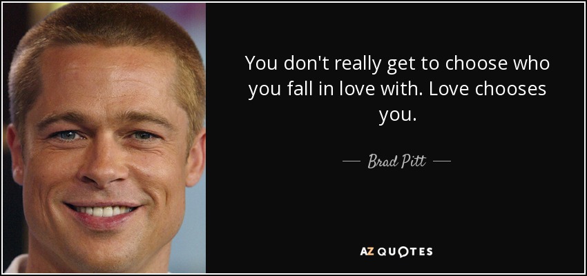 You don't really get to choose who you fall in love with. Love chooses you. - Brad Pitt