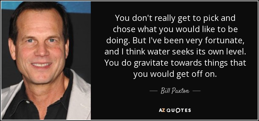 You don't really get to pick and chose what you would like to be doing. But I've been very fortunate, and I think water seeks its own level. You do gravitate towards things that you would get off on. - Bill Paxton
