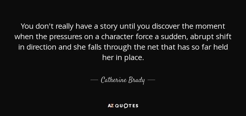 You don't really have a story until you discover the moment when the pressures on a character force a sudden, abrupt shift in direction and she falls through the net that has so far held her in place. - Catherine Brady