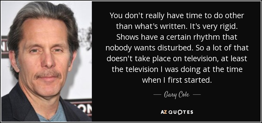 You don't really have time to do other than what's written. It's very rigid. Shows have a certain rhythm that nobody wants disturbed. So a lot of that doesn't take place on television, at least the television I was doing at the time when I first started. - Gary Cole