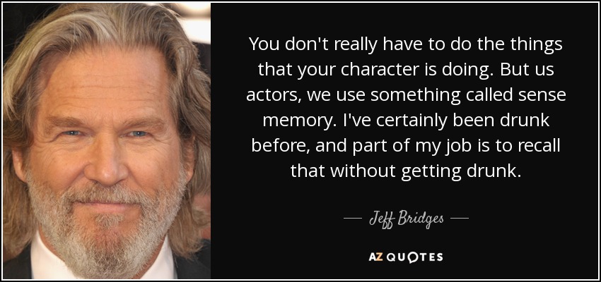 You don't really have to do the things that your character is doing. But us actors, we use something called sense memory. I've certainly been drunk before, and part of my job is to recall that without getting drunk. - Jeff Bridges