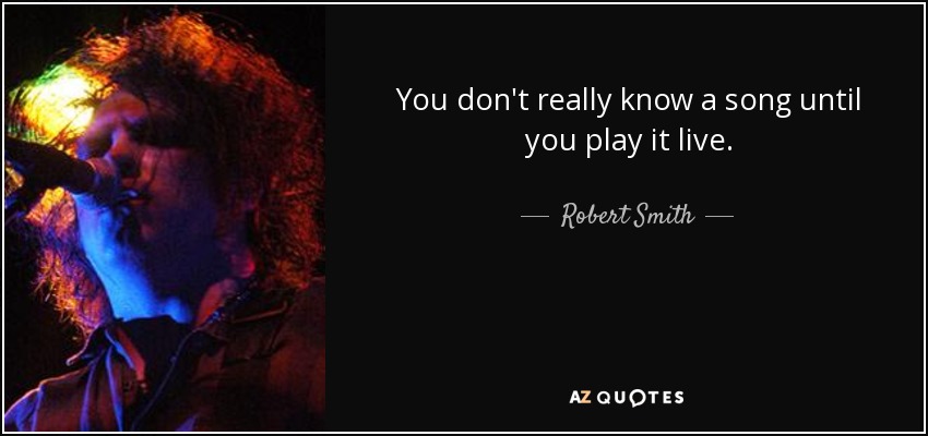 You don't really know a song until you play it live. - Robert Smith