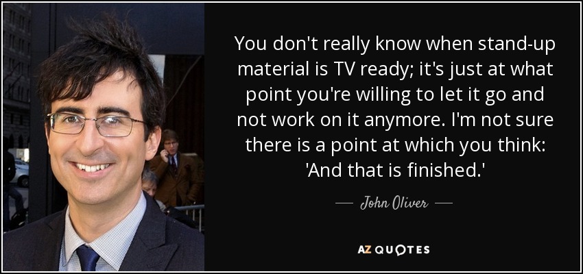 You don't really know when stand-up material is TV ready; it's just at what point you're willing to let it go and not work on it anymore. I'm not sure there is a point at which you think: 'And that is finished.' - John Oliver
