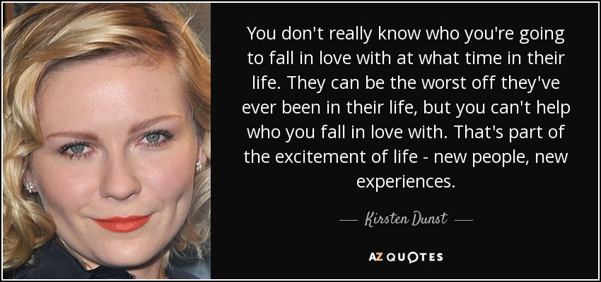 You don't really know who you're going to fall in love with at what time in their life. They can be the worst off they've ever been in their life, but you can't help who you fall in love with. That's part of the excitement of life - new people, new experiences. - Kirsten Dunst