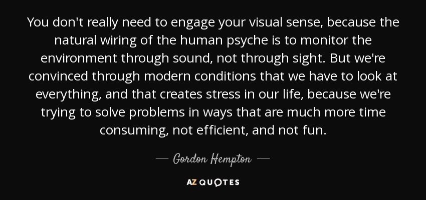 You don't really need to engage your visual sense, because the natural wiring of the human psyche is to monitor the environment through sound, not through sight. But we're convinced through modern conditions that we have to look at everything, and that creates stress in our life, because we're trying to solve problems in ways that are much more time consuming, not efficient, and not fun. - Gordon Hempton