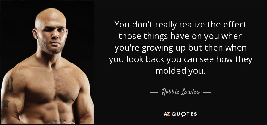 You don't really realize the effect those things have on you when you're growing up but then when you look back you can see how they molded you. - Robbie Lawler