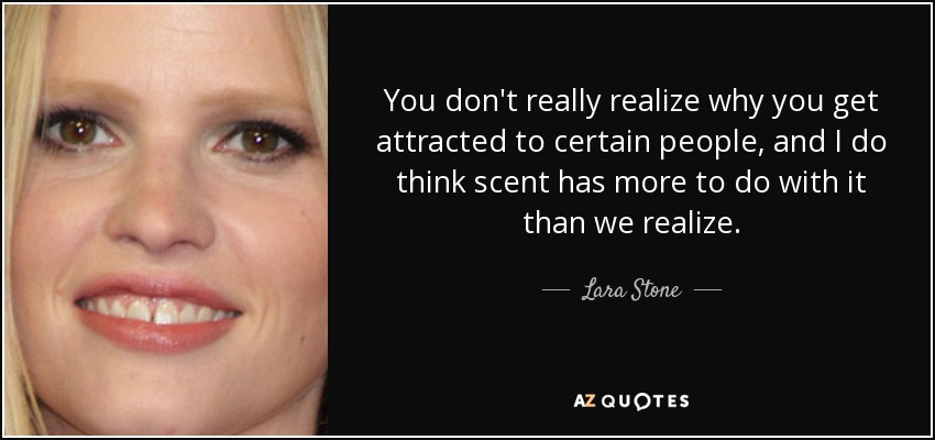 You don't really realize why you get attracted to certain people, and I do think scent has more to do with it than we realize. - Lara Stone