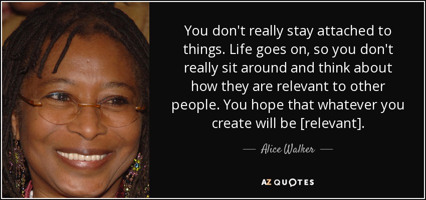 You don't really stay attached to things. Life goes on, so you don't really sit around and think about how they are relevant to other people. You hope that whatever you create will be [relevant]. - Alice Walker