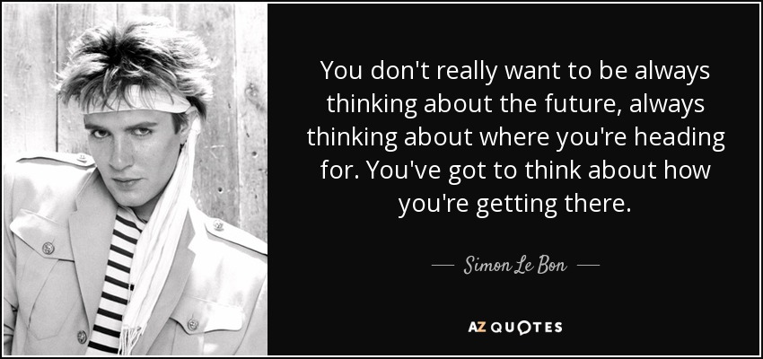 You don't really want to be always thinking about the future, always thinking about where you're heading for. You've got to think about how you're getting there. - Simon Le Bon