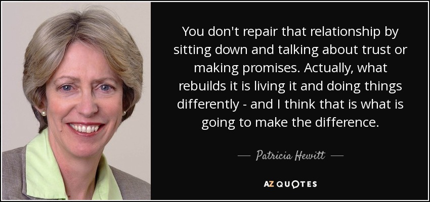 You don't repair that relationship by sitting down and talking about trust or making promises. Actually, what rebuilds it is living it and doing things differently - and I think that is what is going to make the difference. - Patricia Hewitt