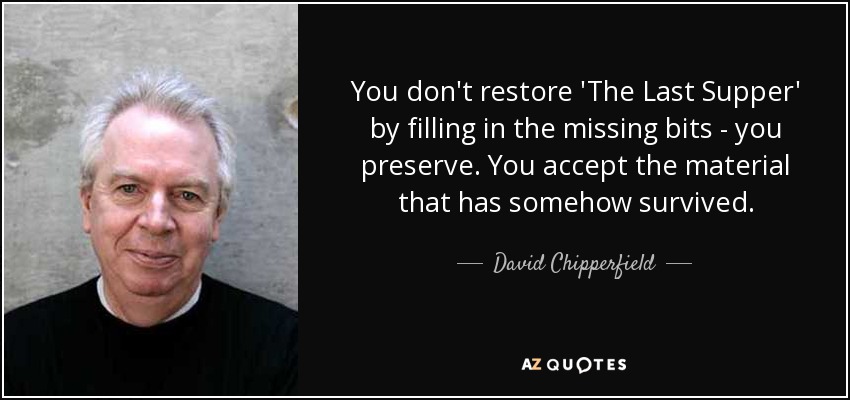 You don't restore 'The Last Supper' by filling in the missing bits - you preserve. You accept the material that has somehow survived. - David Chipperfield