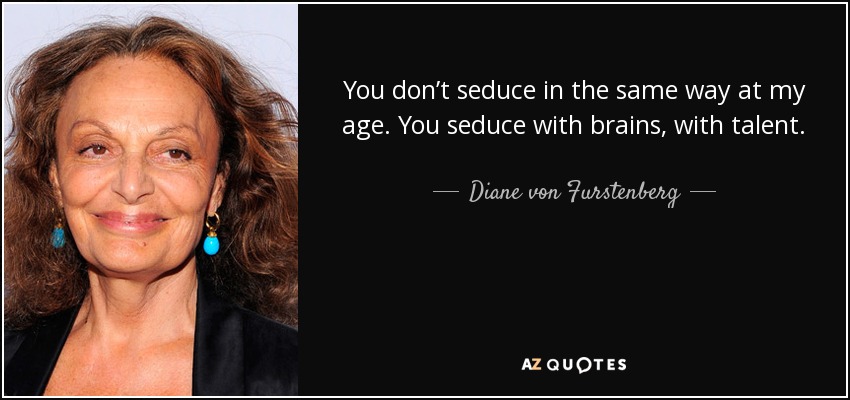 You don’t seduce in the same way at my age. You seduce with brains, with talent. Yesterday for lunch I met the most incredible 90-year-old woman. She survived Auschwitz, she was beautiful, she didn’t have white hair, she didn’t wear glasses. She was totally seductive. I just thought, Oh, my God, I still have time ahead of me. - Diane von Furstenberg