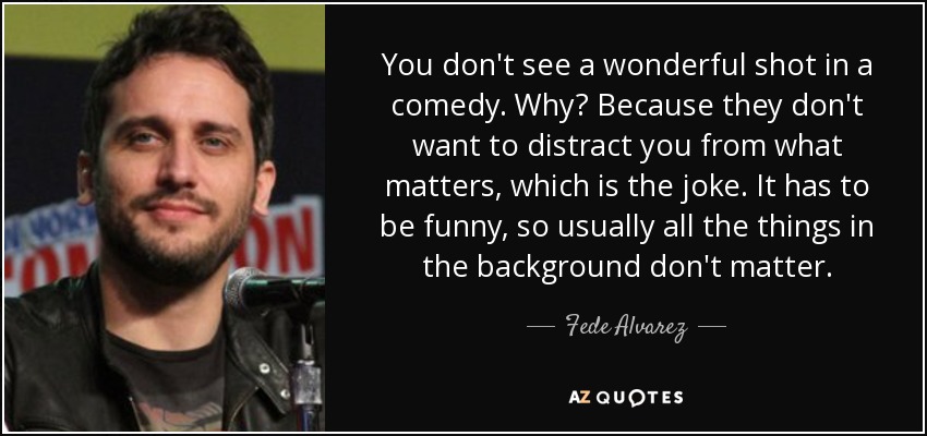 You don't see a wonderful shot in a comedy. Why? Because they don't want to distract you from what matters, which is the joke. It has to be funny, so usually all the things in the background don't matter. - Fede Alvarez