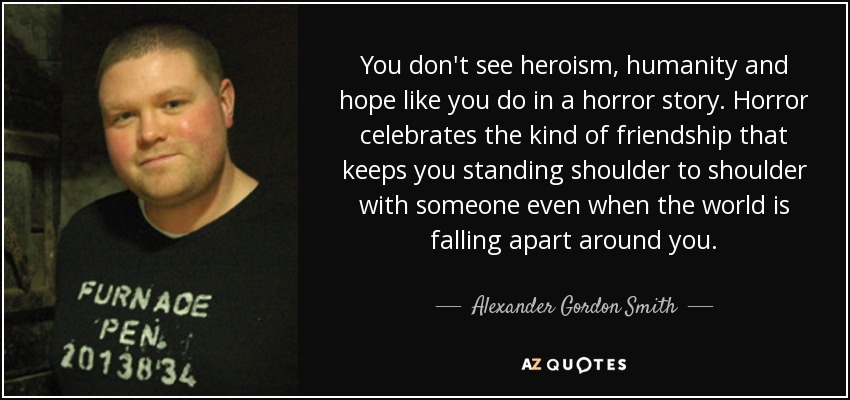 You don't see heroism, humanity and hope like you do in a horror story. Horror celebrates the kind of friendship that keeps you standing shoulder to shoulder with someone even when the world is falling apart around you. - Alexander Gordon Smith