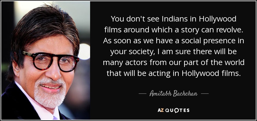 You don't see Indians in Hollywood films around which a story can revolve. As soon as we have a social presence in your society, I am sure there will be many actors from our part of the world that will be acting in Hollywood films. - Amitabh Bachchan