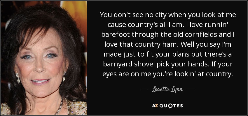 You don't see no city when you look at me cause country's all I am. I love runnin' barefoot through the old cornfields and I love that country ham. Well you say I'm made just to fit your plans but there's a barnyard shovel pick your hands. If your eyes are on me you're lookin' at country. - Loretta Lynn