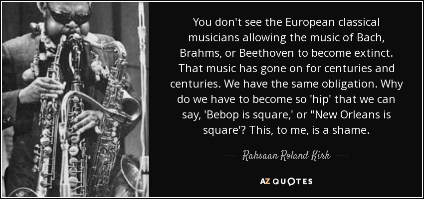 You don't see the European classical musicians allowing the music of Bach, Brahms, or Beethoven to become extinct. That music has gone on for centuries and centuries. We have the same obligation. Why do we have to become so 'hip' that we can say, 'Bebop is square,' or 