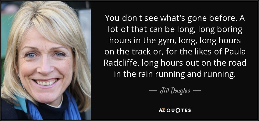 You don't see what's gone before. A lot of that can be long, long boring hours in the gym, long, long hours on the track or, for the likes of Paula Radcliffe, long hours out on the road in the rain running and running. - Jill Douglas
