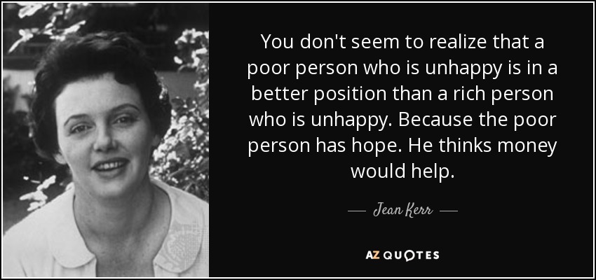 You don't seem to realize that a poor person who is unhappy is in a better position than a rich person who is unhappy. Because the poor person has hope. He thinks money would help. - Jean Kerr