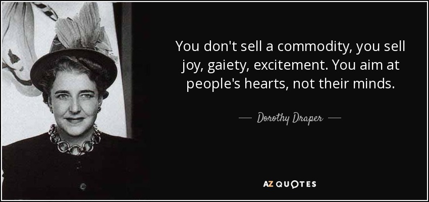 You don't sell a commodity, you sell joy, gaiety, excitement. You aim at people's hearts, not their minds. - Dorothy Draper