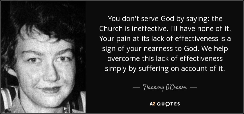 You don't serve God by saying: the Church is ineffective, I'll have none of it. Your pain at its lack of effectiveness is a sign of your nearness to God. We help overcome this lack of effectiveness simply by suffering on account of it. - Flannery O'Connor