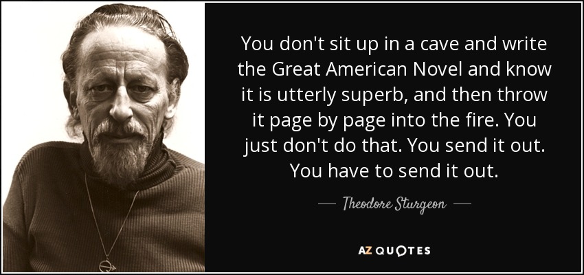 You don't sit up in a cave and write the Great American Novel and know it is utterly superb, and then throw it page by page into the fire. You just don't do that. You send it out. You have to send it out. - Theodore Sturgeon