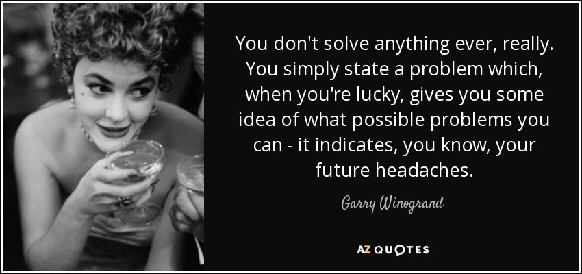 You don't solve anything ever, really. You simply state a problem which, when you're lucky, gives you some idea of what possible problems you can - it indicates, you know, your future headaches. - Garry Winogrand
