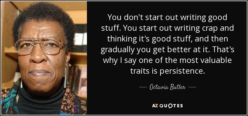 You don't start out writing good stuff. You start out writing crap and thinking it's good stuff, and then gradually you get better at it. That's why I say one of the most valuable traits is persistence. - Octavia Butler