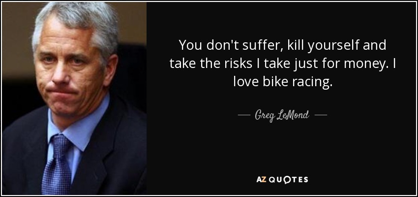 You don't suffer, kill yourself and take the risks I take just for money. I love bike racing. - Greg LeMond